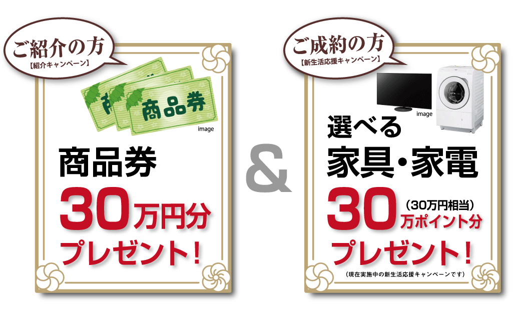①ご紹介者様特典:商品券 30万円分 プレゼント！②ご成約者様特典:選べる家具・家電 30万円分 プレゼント！